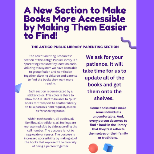 A new section to make books more accessible by making them easier to find! The Antigo Public Library Parenting Section The new "Parenting Resources" section of the Antigo Public Library is a "parenting resource" by location code. Utilizing this system we have been able to group fiction and non-fiction together allowing children and parents to find the books they want more readily. Each section is demarcated by a sticker color. This color is there to allow for APL staff to be able to "pull" books for transport to another library to fill a patron's hold request, as well as for shelving books. Within each section, all bodies, all families, all traditions, all feelings are represented side by side according to the call number. The purpose is not to segregate or censor. The purpose is increased accessibility by making all of the books that represent the diversity of being a person together. Some books make some individuals uncomfortable. And every person deserves to find a book in the library that they feel reflect themselves or their family or traditions. We ask for your patience. It will take time for us to update all the books and get them onto the shelves.