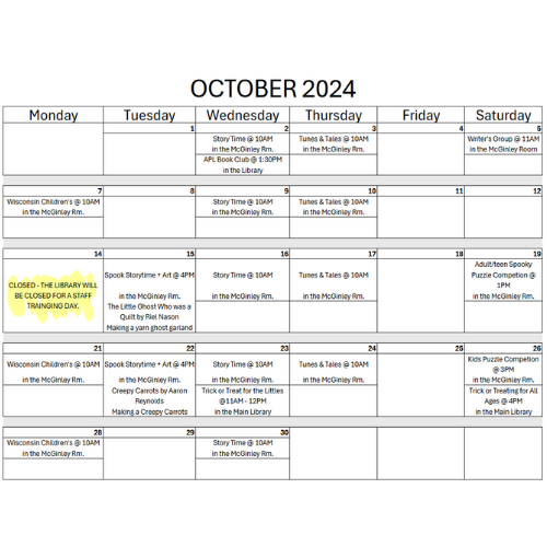 October 2024 APL Calendar Wednesday 10/02: Storytime @10AM in the McGinley Room and APL Book Club @ 1:30PM in the main Library Thursday 10/03: Tunes + Tales @ 10AM in the McGinley Room Saturday10/05: Writers Group @ 11AM in the McGinley Room Monday 10/07: Wisconsin Children’s @ 10AM in the McGinley Room Wednesday 10/09: Storytime @10AM in the McGinley Room Thursday 10/10: Tunes + Tales @ 10AM in the McGinley Room Monday 10/14: The library will be closed for a staff training day Tuesday 10/15: Spooky Storytime + Art @4PM in the McGinley Room we will be reading The little ghost who was a quilt by Riel Nason and making yarn ghost garland. Wednesday 10/16: Storytime @10AM in the McGinley Room Thursday 10/17: Tunes + Tales @ 10AM in the McGinley Room Saturday 10/19: Adult + Teen Sooky Puzzle Competition @1PM in the McGinley Room Monday 10/21: Wisconsin Children’s @ 10AM in the McGinley Room Tuesday 10/22: Spooky Storytime +Art @4PM in the McGinley Room we will be reading Creepy Carrots by Aaron Reynolds and making Creepy Carrots Wednesday 10/23: Storytime @10AM in the McGinley Room and Trick-or-Treating for The Littles @ 11AM-12PM in the main Library Thursday 10/24: Tunes + Tales @ 10AM in the McGinley Room Saturday 10/26: Kids Spooky Puzzle Competition @3PM and Trick-or-Treating for all ages in the main Library Monday 10/28: Wisconsin Children’s @ 10AM in the McGinley Room Wednesday 10/30: Storytime @10AM in the McGinley Room